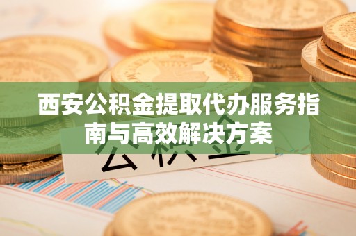 寮步西安公积金提取代办服务指南与高效解决方案
