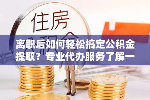 寮步离职后如何轻松搞定公积金提取？专业代办服务了解一下