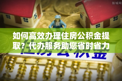 寮步如何高效办理住房公积金提取？代办服务助您省时省力