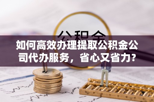 寮步如何高效办理提取公积金公司代办服务，省心又省力？