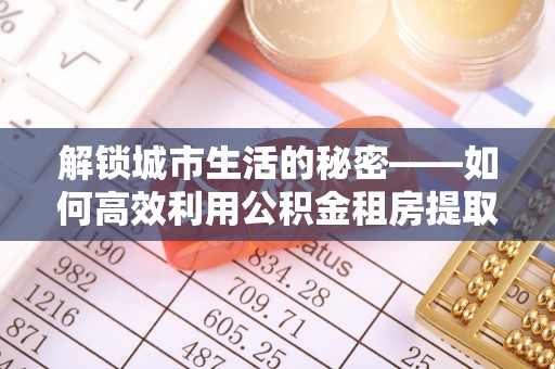 寮步解锁城市生活的秘密——如何高效利用公积金租房提取政策优化居住体验