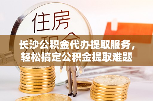 寮步长沙公积金代办提取服务，轻松搞定公积金提取难题