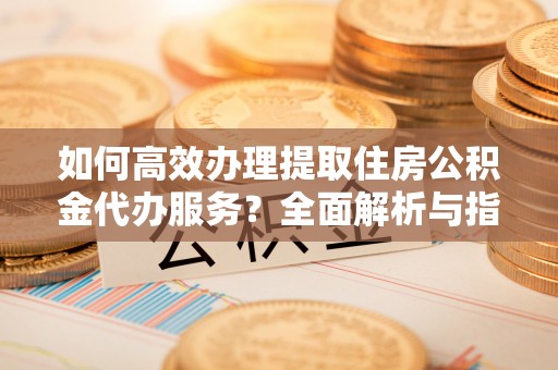 寮步如何高效办理提取住房公积金代办服务？全面解析与指南