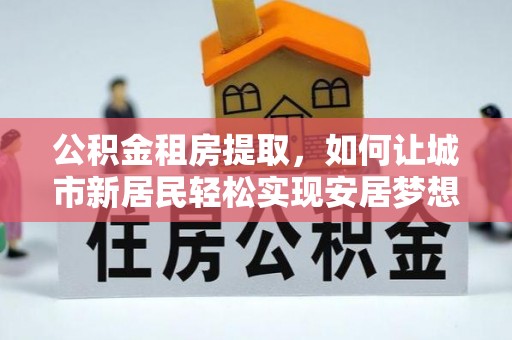 寮步公积金租房提取，如何让城市新居民轻松实现安居梦想