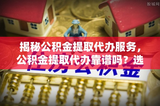 寮步揭秘公积金提取代办服务，公积金提取代办靠谱吗？选择需谨慎