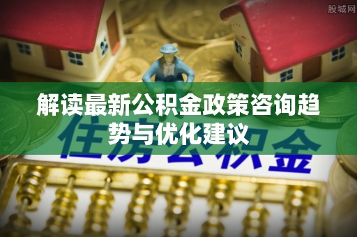 寮步解读最新公积金政策咨询趋势与优化建议