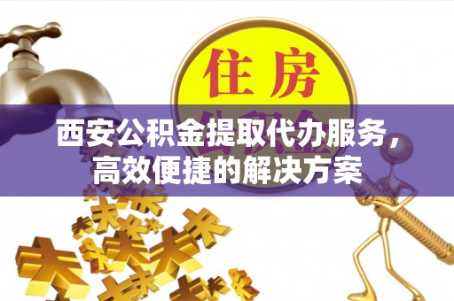 寮步西安公积金提取代办服务，高效便捷的解决方案
