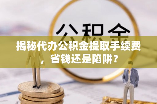 寮步揭秘代办公积金提取手续费，省钱还是陷阱？