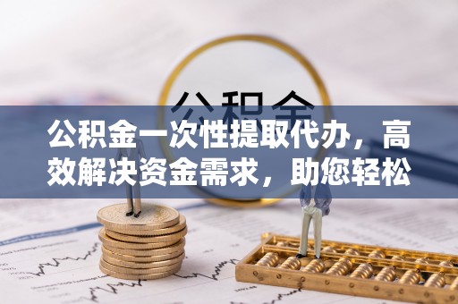 寮步公积金一次性提取代办，高效解决资金需求，助您轻松应对生活难题