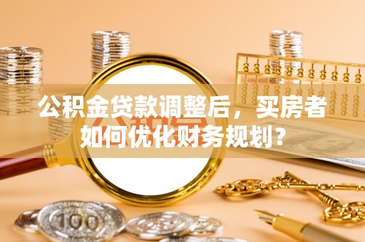 寮步公积金贷款调整后，买房者如何优化财务规划？