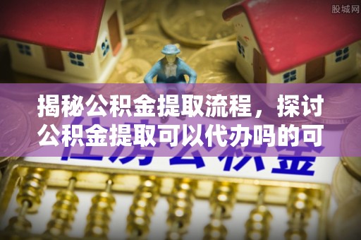 寮步揭秘公积金提取流程，探讨公积金提取可以代办吗的可行性与注意事项