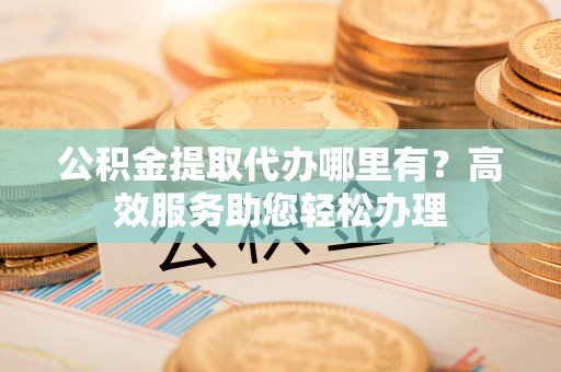 寮步公积金提取代办哪里有？高效服务助您轻松办理