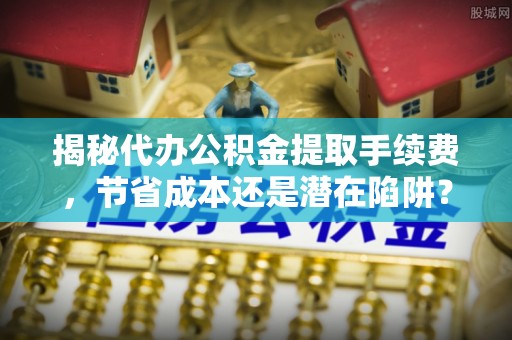 寮步揭秘代办公积金提取手续费，节省成本还是潜在陷阱？