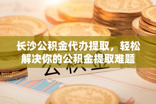 寮步长沙公积金代办提取，轻松解决你的公积金提取难题