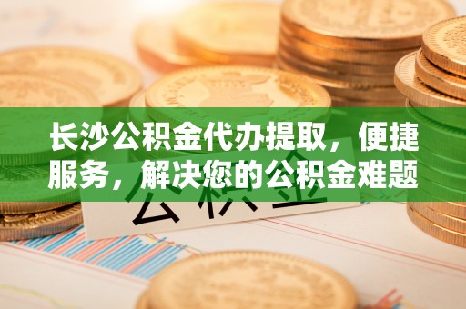 寮步长沙公积金代办提取，便捷服务，解决您的公积金难题