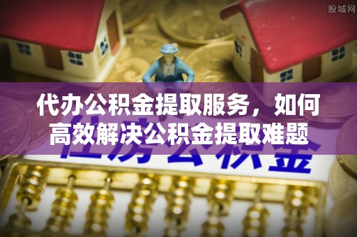 寮步代办公积金提取服务，如何高效解决公积金提取难题