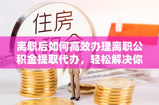 寮步离职后如何高效办理离职公积金提取代办，轻松解决你的后顾之忧