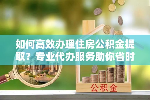 寮步如何高效办理住房公积金提取？专业代办服务助你省时省力