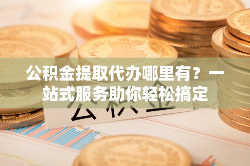 寮步公积金提取代办哪里有？一站式服务助你轻松搞定