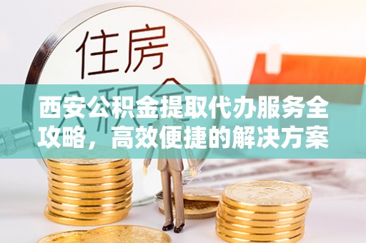 寮步西安公积金提取代办服务全攻略，高效便捷的解决方案