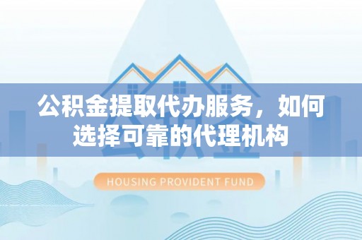 寮步公积金提取代办服务，如何选择可靠的代理机构