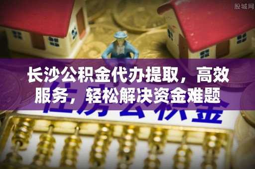 寮步长沙公积金代办提取，高效服务，轻松解决资金难题