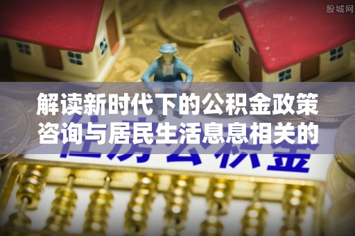 寮步解读新时代下的公积金政策咨询与居民生活息息相关的变化