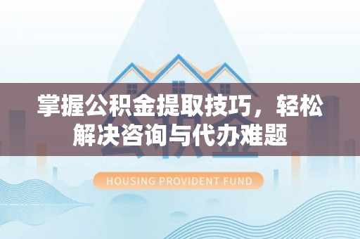 寮步掌握公积金提取技巧，轻松解决咨询与代办难题