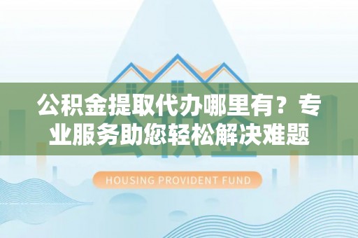 寮步公积金提取代办哪里有？专业服务助您轻松解决难题